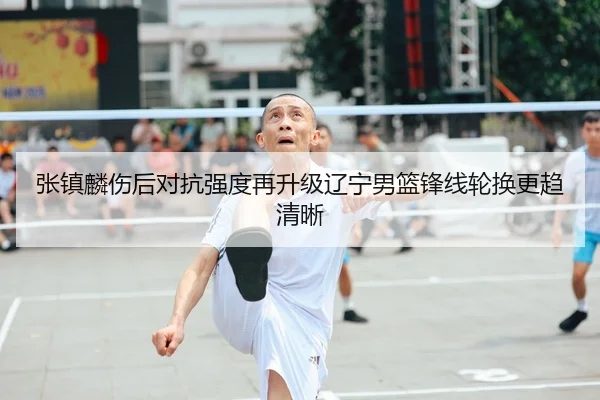 张镇麟伤后对抗强度再升级辽宁男篮锋线轮换更趋清晰