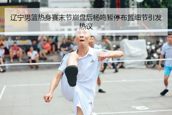 辽宁男篮热身赛末节崩盘后杨鸣暂停布置细节引发热议